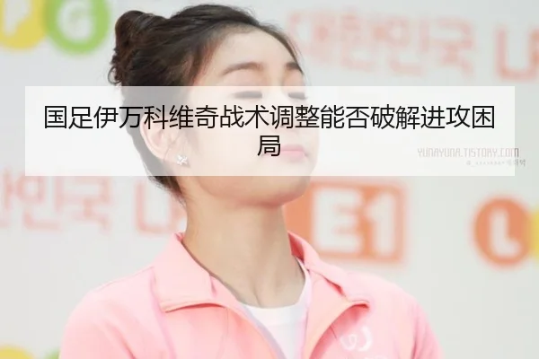 国足伊万科维奇战术调整能否破解进攻困局