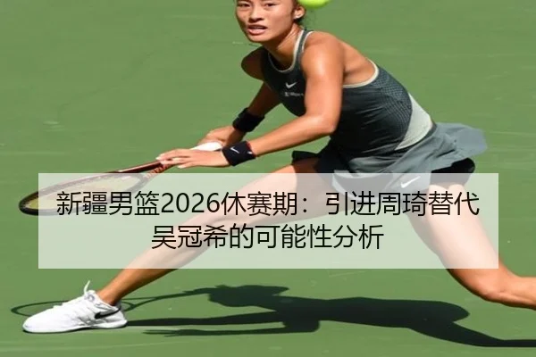 新疆男篮2026休赛期：引进周琦替代吴冠希的可能性分析